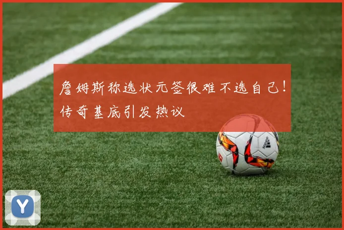詹姆斯称选状元签很难不选自己!传奇基底引发热议