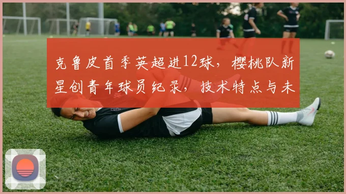 克鲁皮首季英超进12球,樱桃队新星创青年球员纪录,技术特点与未来前景分析
