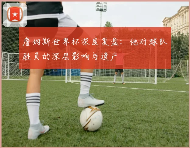 詹姆斯世界杯深度复盘：他对球队胜负的深层影响与遗产