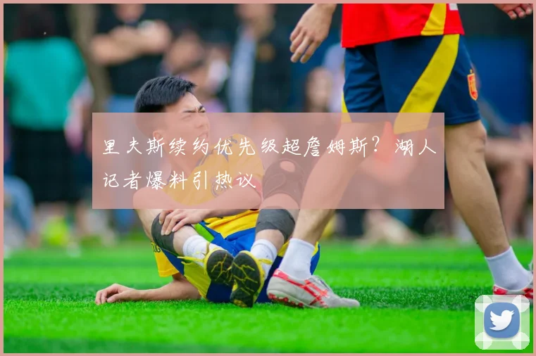 里夫斯续约优先级超詹姆斯?湖人记者爆料引热议