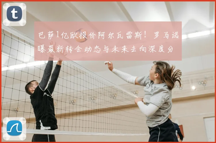 巴萨1亿欧报价阿尔瓦雷斯!罗马诺曝最新转会动态与未来去向深度分析