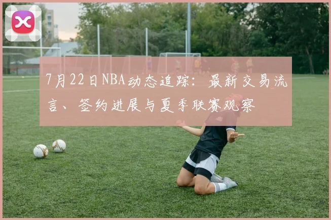 7月22日NBA动态追踪：最新交易流言、签约进展与夏季联赛观察
