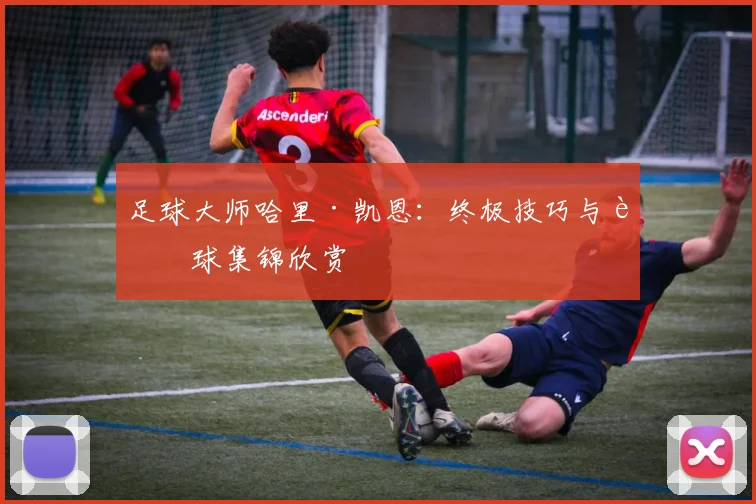足球大师哈里·凯恩:终极技巧与进球集锦欣赏