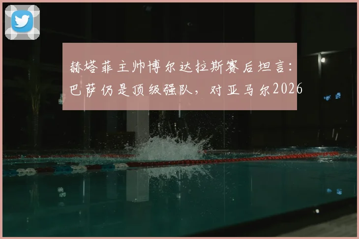 赫塔菲主帅博尔达拉斯赛后坦言：巴萨仍是顶级强队，对亚马尔2026年受伤离场深表遗憾与难过
