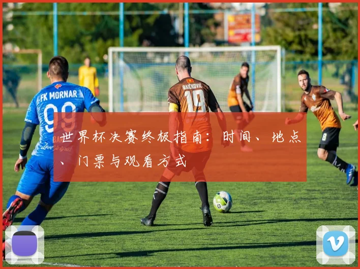 世界杯决赛终极指南:时间、地点、门票与观看方式