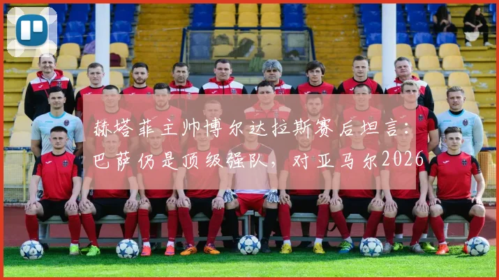赫塔菲主帅博尔达拉斯赛后坦言：巴萨仍是顶级强队，对亚马尔2026年受伤离场深表遗憾与难过