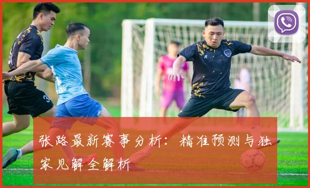 张路最新赛事分析:精准预测与独家见解全解析