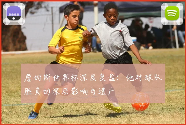詹姆斯世界杯深度复盘:他对球队胜负的深层影响与遗产