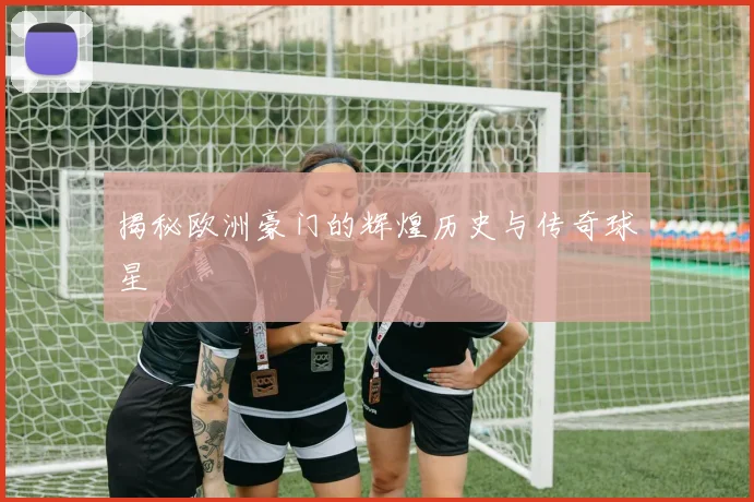 揭秘欧洲豪门的辉煌历史与传奇球星