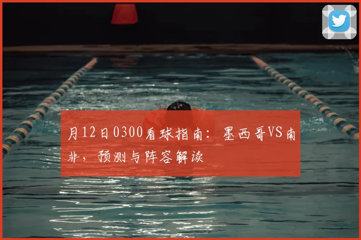 月12日0300看球指南:墨西哥VS南非,预测与阵容解读